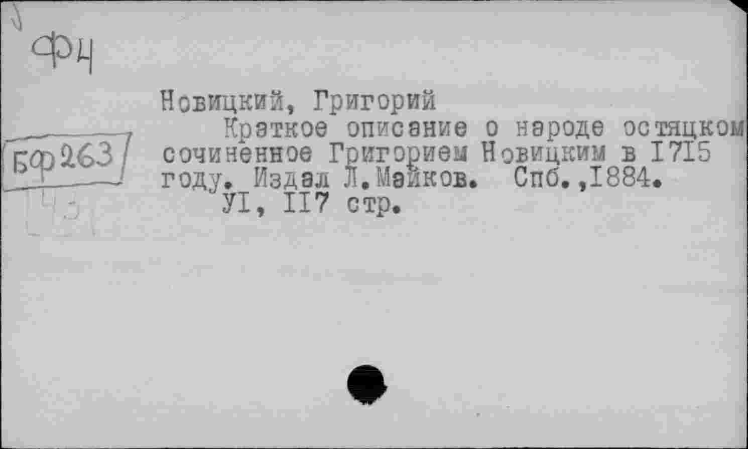 ﻿ФЧ
Новицкий, Григорий
Краткое описание о народе остяцком сочиненное Григорием Новицким в 1715 году. Издал Л.Майков. Спб, ,1884.
УІ, 117 стр.